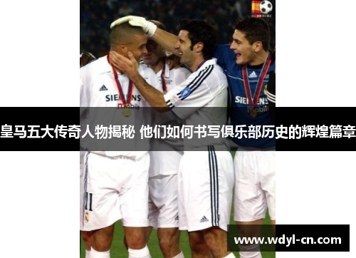 皇马五大传奇人物揭秘 他们如何书写俱乐部历史的辉煌篇章